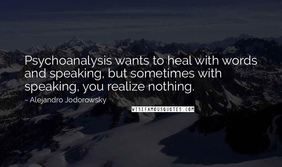 Alejandro Jodorowsky Quotes: Psychoanalysis wants to heal with words and speaking, but sometimes with speaking, you realize nothing.