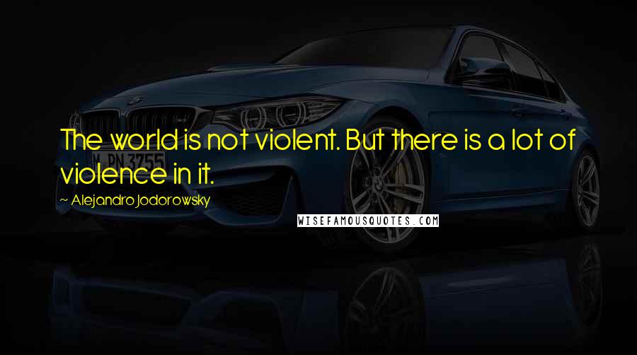 Alejandro Jodorowsky Quotes: The world is not violent. But there is a lot of violence in it.