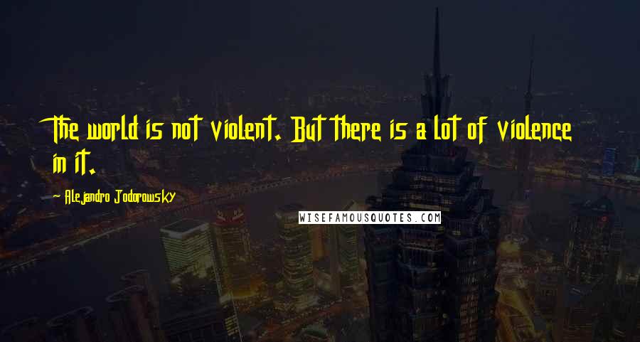 Alejandro Jodorowsky Quotes: The world is not violent. But there is a lot of violence in it.