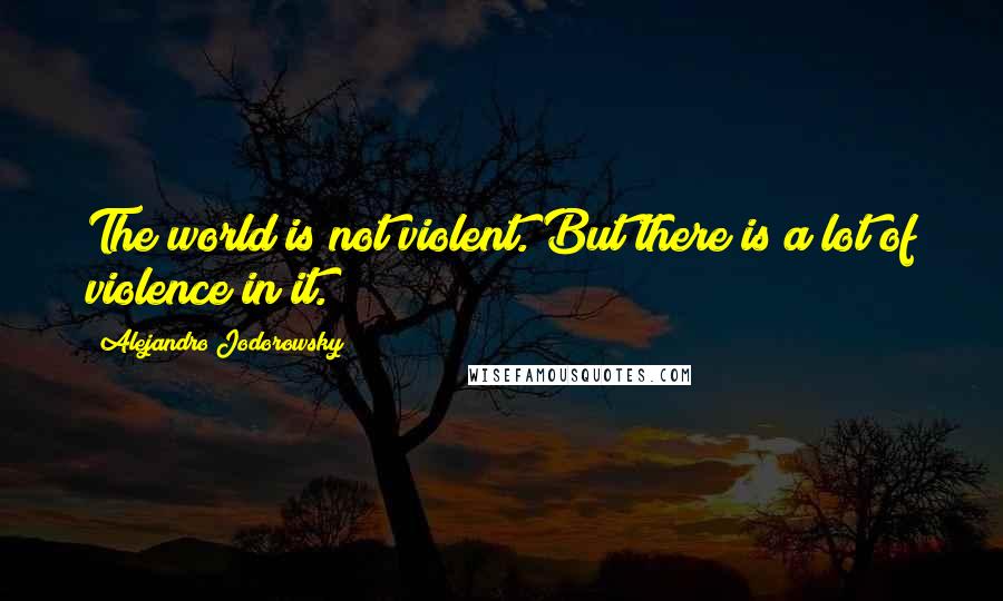 Alejandro Jodorowsky Quotes: The world is not violent. But there is a lot of violence in it.