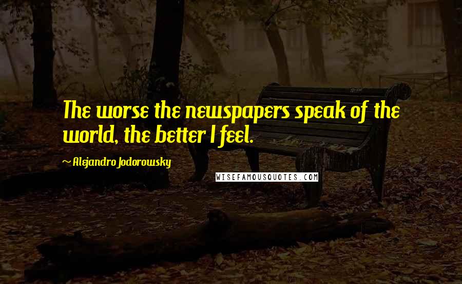 Alejandro Jodorowsky Quotes: The worse the newspapers speak of the world, the better I feel.