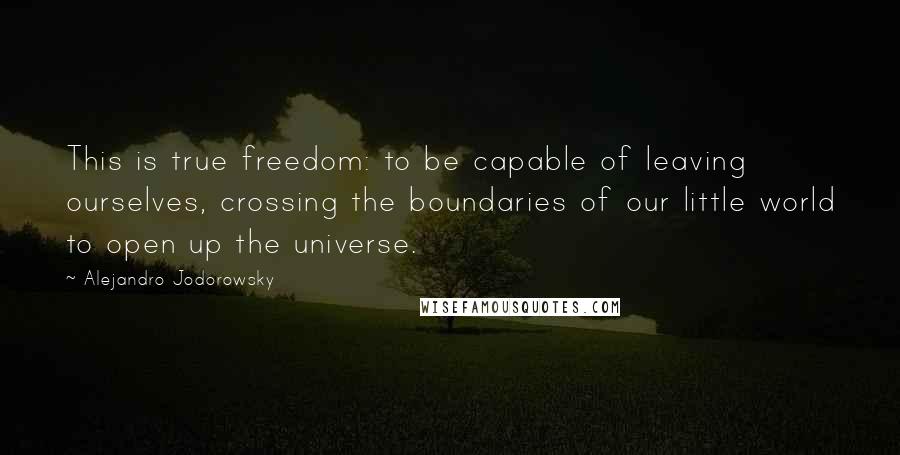 Alejandro Jodorowsky Quotes: This is true freedom: to be capable of leaving ourselves, crossing the boundaries of our little world to open up the universe.