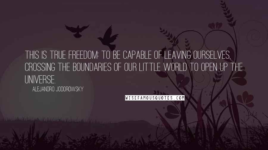 Alejandro Jodorowsky Quotes: This is true freedom: to be capable of leaving ourselves, crossing the boundaries of our little world to open up the universe.