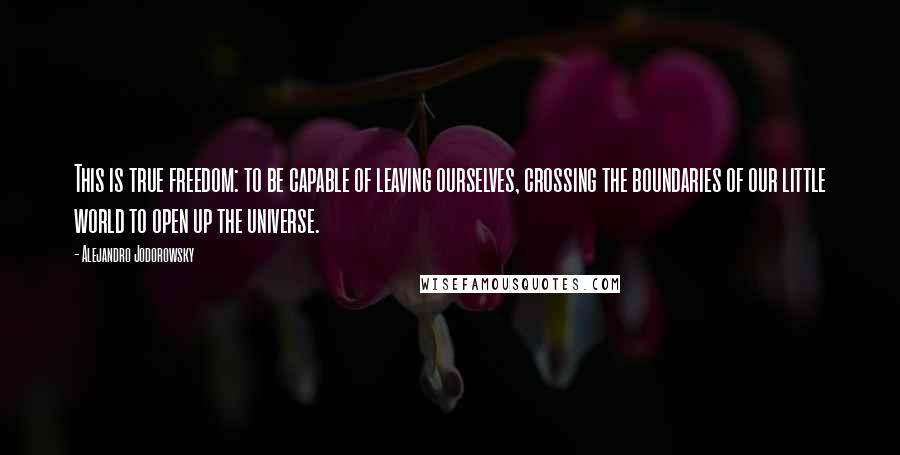 Alejandro Jodorowsky Quotes: This is true freedom: to be capable of leaving ourselves, crossing the boundaries of our little world to open up the universe.