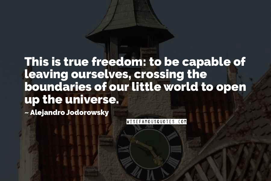 Alejandro Jodorowsky Quotes: This is true freedom: to be capable of leaving ourselves, crossing the boundaries of our little world to open up the universe.
