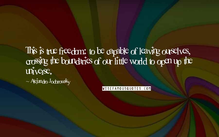 Alejandro Jodorowsky Quotes: This is true freedom: to be capable of leaving ourselves, crossing the boundaries of our little world to open up the universe.