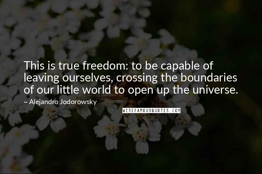 Alejandro Jodorowsky Quotes: This is true freedom: to be capable of leaving ourselves, crossing the boundaries of our little world to open up the universe.