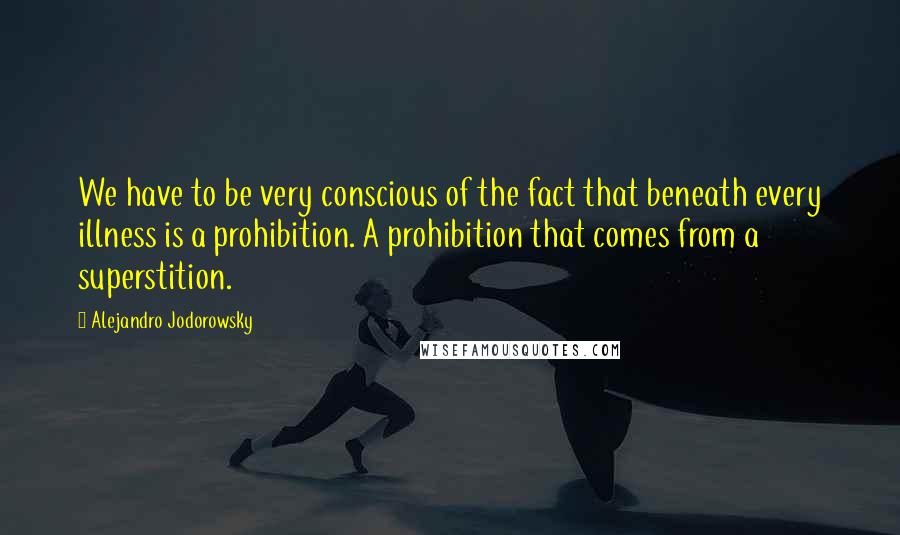 Alejandro Jodorowsky Quotes: We have to be very conscious of the fact that beneath every illness is a prohibition. A prohibition that comes from a superstition.