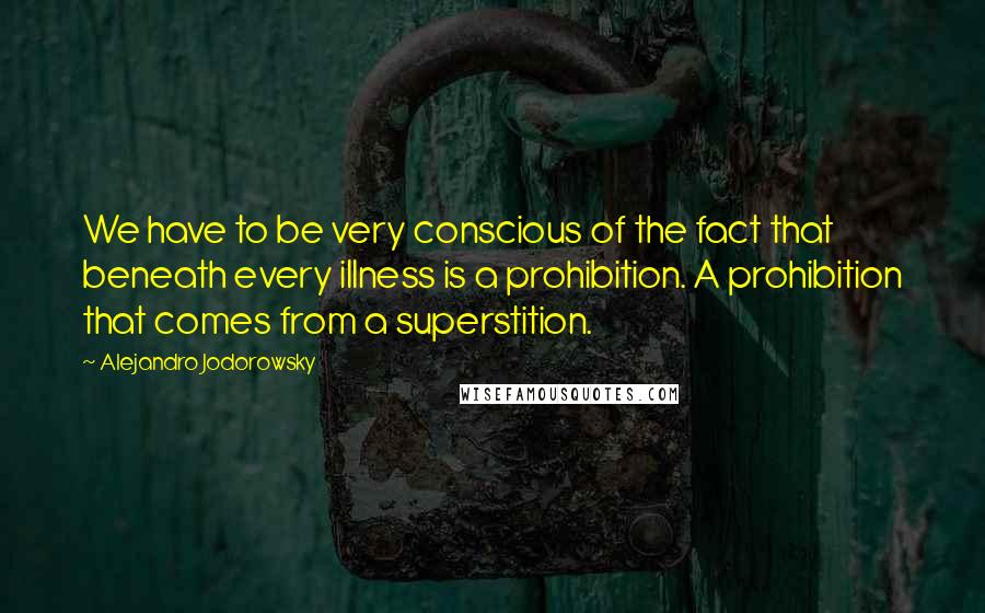 Alejandro Jodorowsky Quotes: We have to be very conscious of the fact that beneath every illness is a prohibition. A prohibition that comes from a superstition.