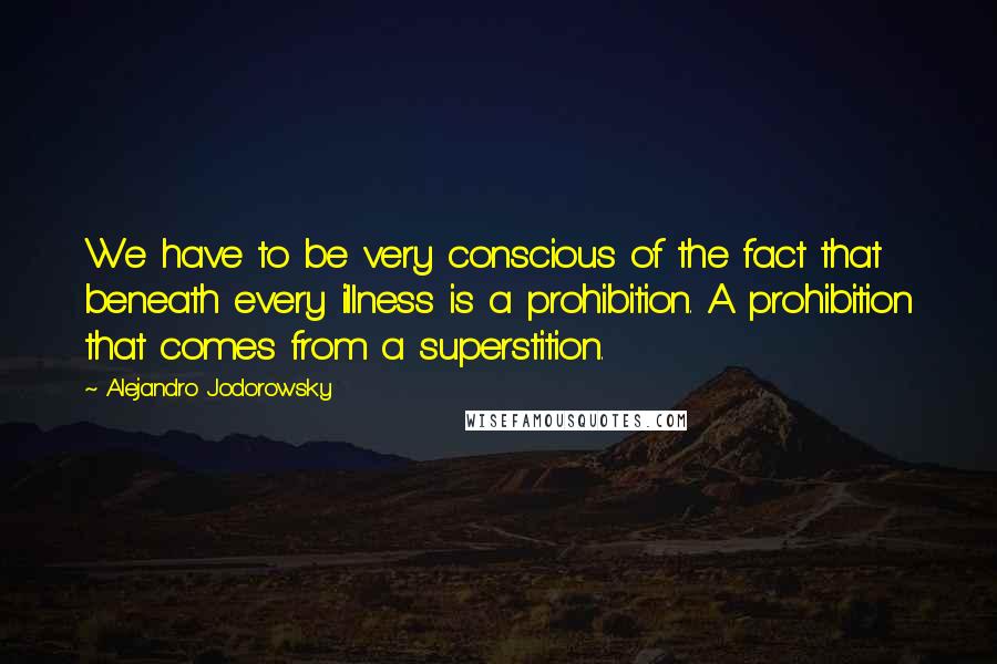 Alejandro Jodorowsky Quotes: We have to be very conscious of the fact that beneath every illness is a prohibition. A prohibition that comes from a superstition.