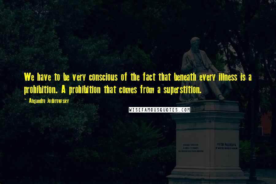 Alejandro Jodorowsky Quotes: We have to be very conscious of the fact that beneath every illness is a prohibition. A prohibition that comes from a superstition.