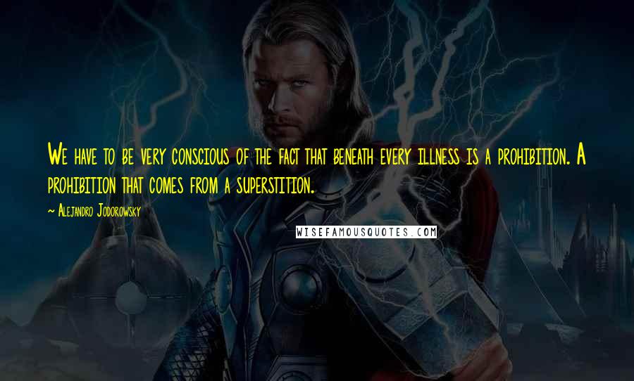 Alejandro Jodorowsky Quotes: We have to be very conscious of the fact that beneath every illness is a prohibition. A prohibition that comes from a superstition.