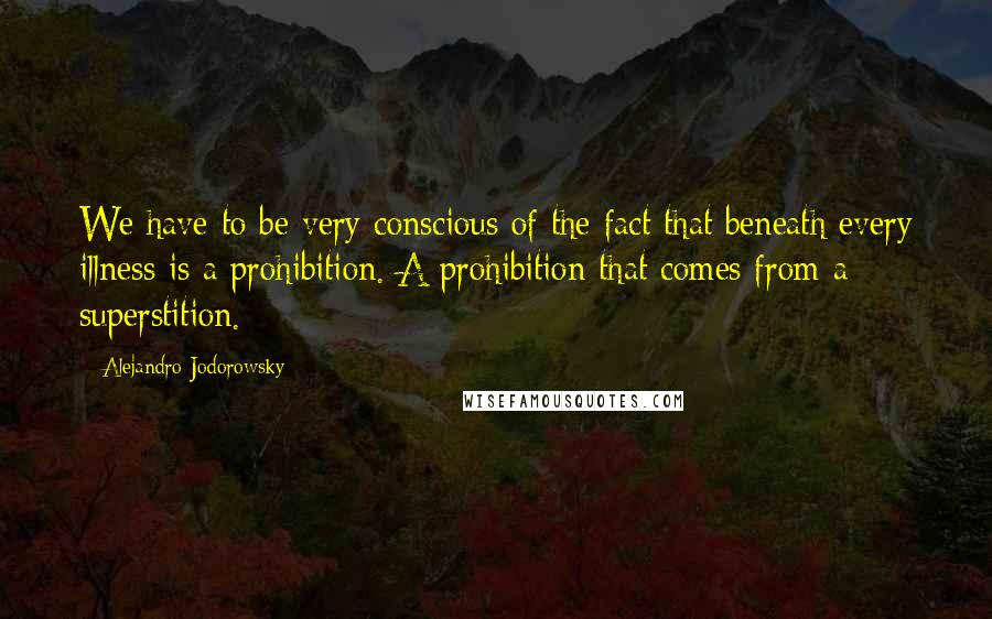 Alejandro Jodorowsky Quotes: We have to be very conscious of the fact that beneath every illness is a prohibition. A prohibition that comes from a superstition.