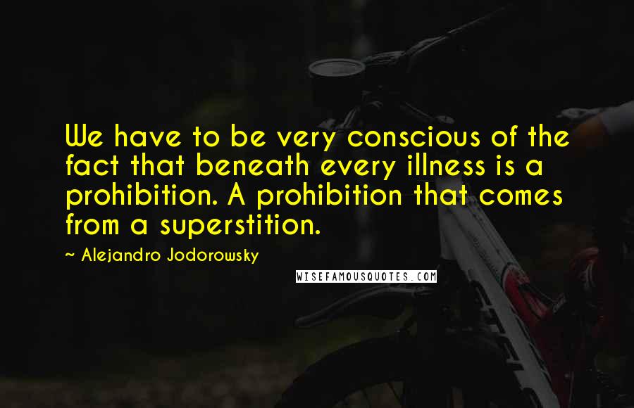 Alejandro Jodorowsky Quotes: We have to be very conscious of the fact that beneath every illness is a prohibition. A prohibition that comes from a superstition.