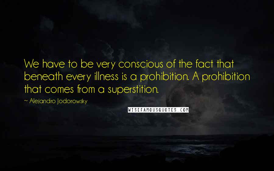 Alejandro Jodorowsky Quotes: We have to be very conscious of the fact that beneath every illness is a prohibition. A prohibition that comes from a superstition.