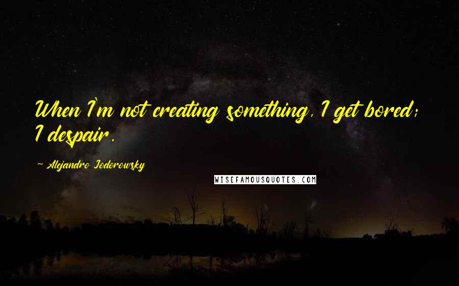 Alejandro Jodorowsky Quotes: When I'm not creating something, I get bored; I despair.