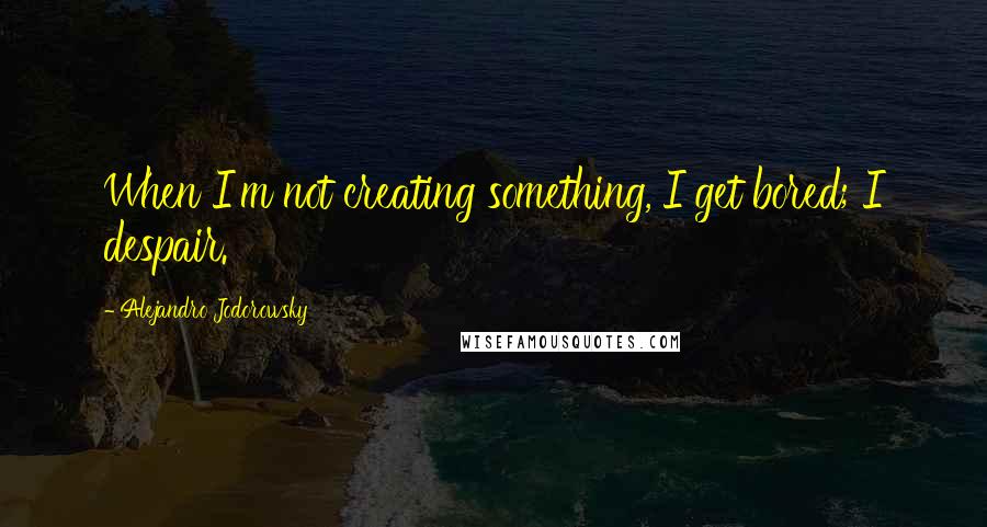 Alejandro Jodorowsky Quotes: When I'm not creating something, I get bored; I despair.