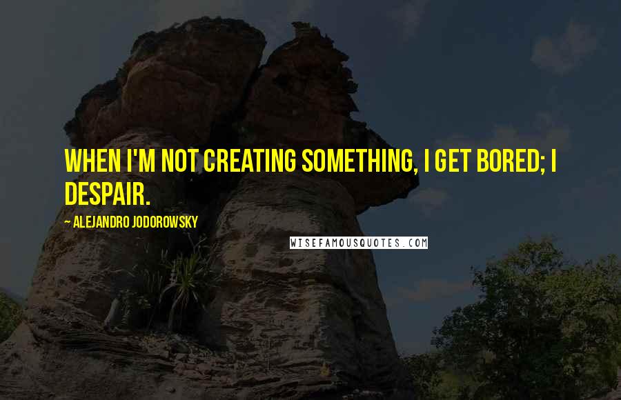 Alejandro Jodorowsky Quotes: When I'm not creating something, I get bored; I despair.