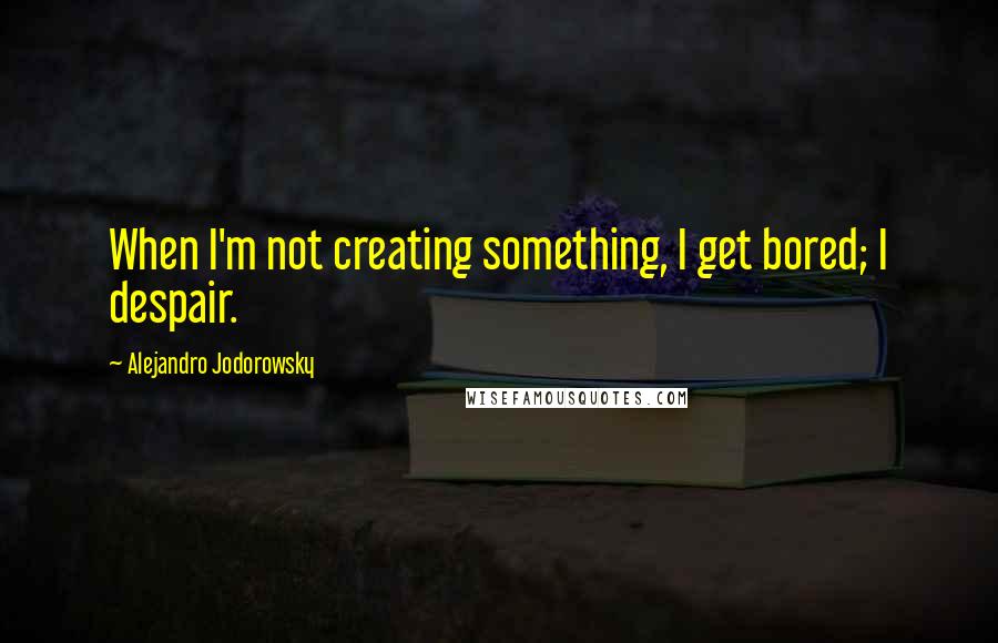 Alejandro Jodorowsky Quotes: When I'm not creating something, I get bored; I despair.