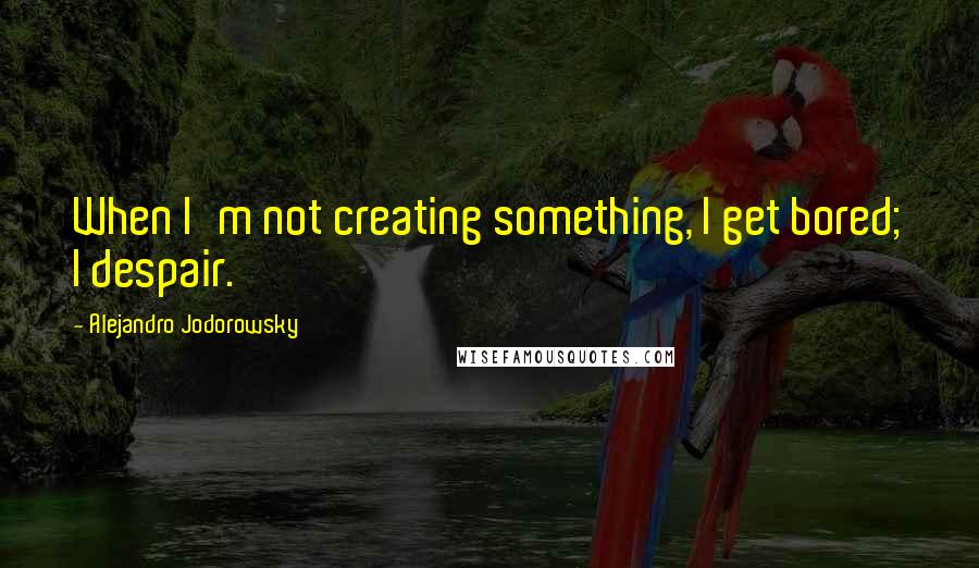 Alejandro Jodorowsky Quotes: When I'm not creating something, I get bored; I despair.