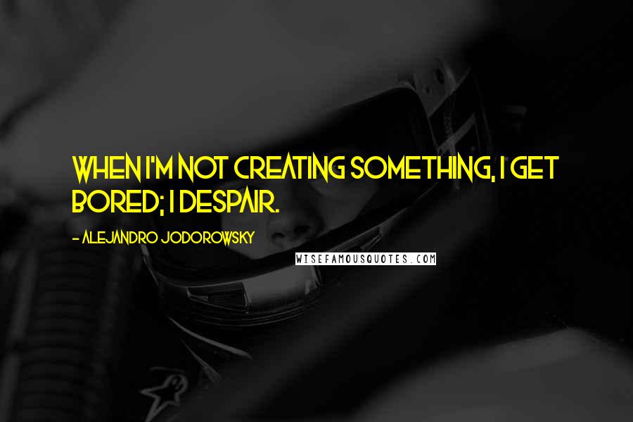 Alejandro Jodorowsky Quotes: When I'm not creating something, I get bored; I despair.