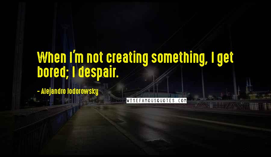 Alejandro Jodorowsky Quotes: When I'm not creating something, I get bored; I despair.