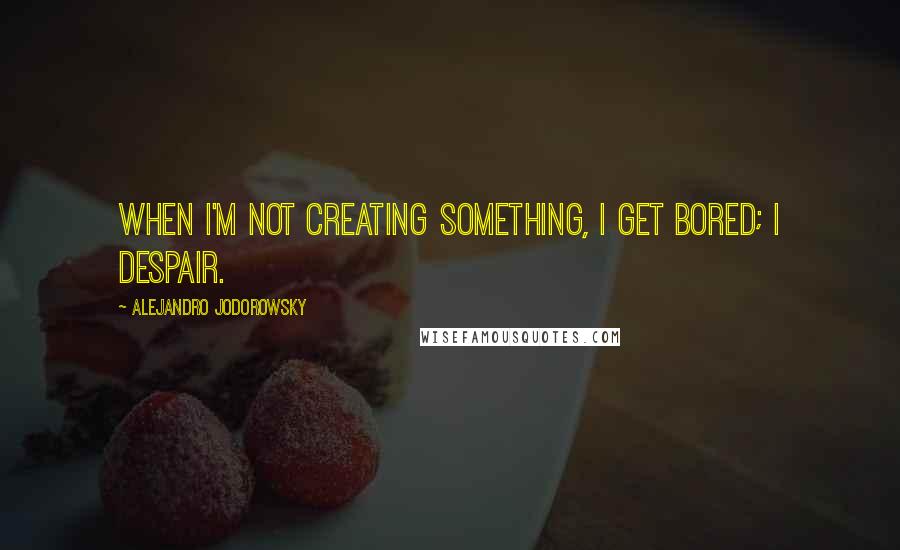 Alejandro Jodorowsky Quotes: When I'm not creating something, I get bored; I despair.