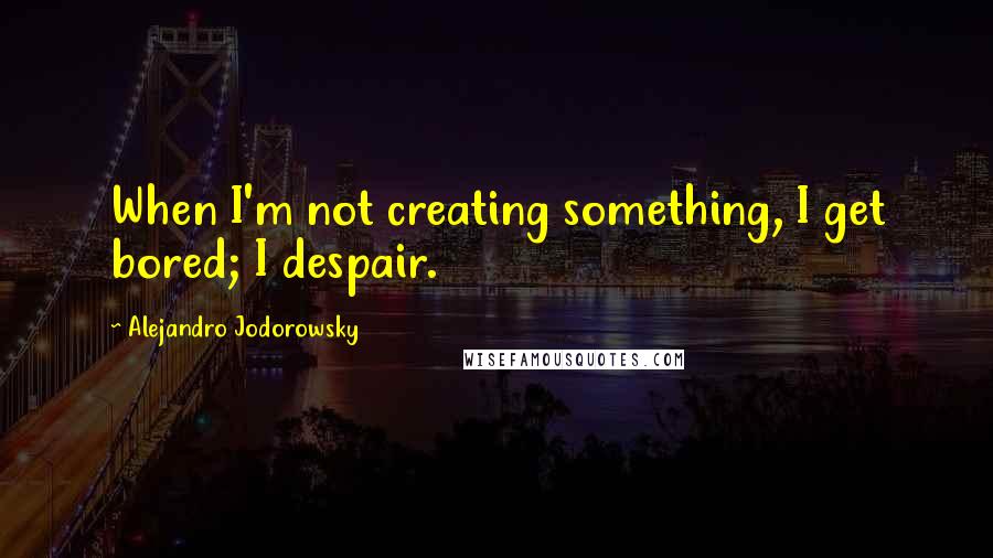 Alejandro Jodorowsky Quotes: When I'm not creating something, I get bored; I despair.