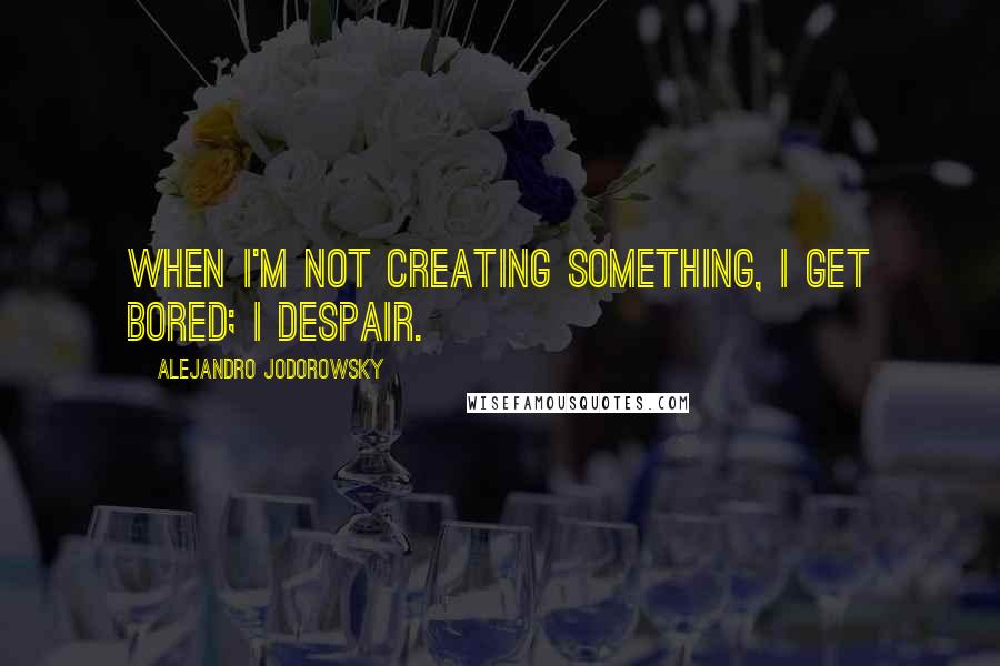 Alejandro Jodorowsky Quotes: When I'm not creating something, I get bored; I despair.