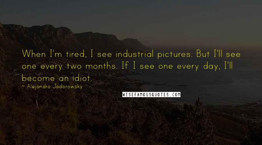 Alejandro Jodorowsky Quotes: When I'm tired, I see industrial pictures. But I'll see one every two months. If I see one every day, I'll become an idiot.