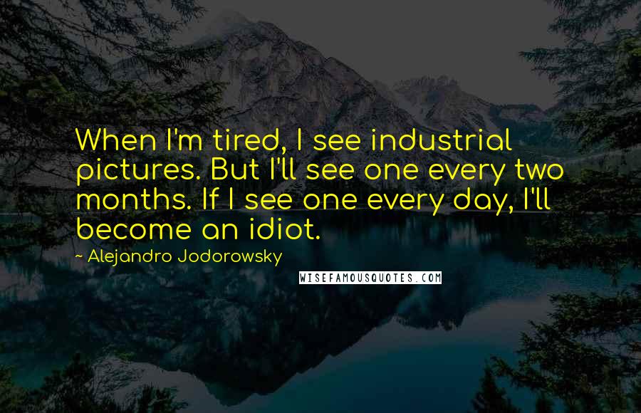 Alejandro Jodorowsky Quotes: When I'm tired, I see industrial pictures. But I'll see one every two months. If I see one every day, I'll become an idiot.