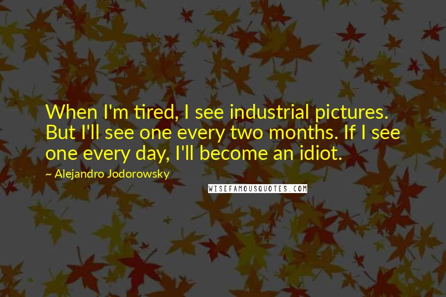 Alejandro Jodorowsky Quotes: When I'm tired, I see industrial pictures. But I'll see one every two months. If I see one every day, I'll become an idiot.