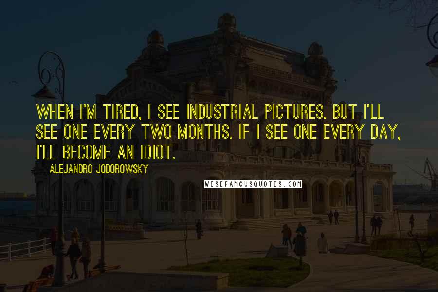 Alejandro Jodorowsky Quotes: When I'm tired, I see industrial pictures. But I'll see one every two months. If I see one every day, I'll become an idiot.