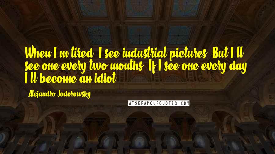 Alejandro Jodorowsky Quotes: When I'm tired, I see industrial pictures. But I'll see one every two months. If I see one every day, I'll become an idiot.