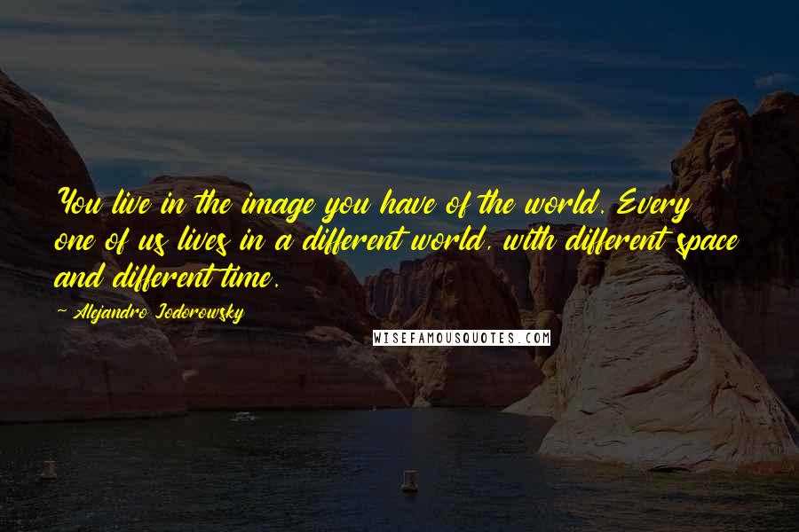 Alejandro Jodorowsky Quotes: You live in the image you have of the world. Every one of us lives in a different world, with different space and different time.