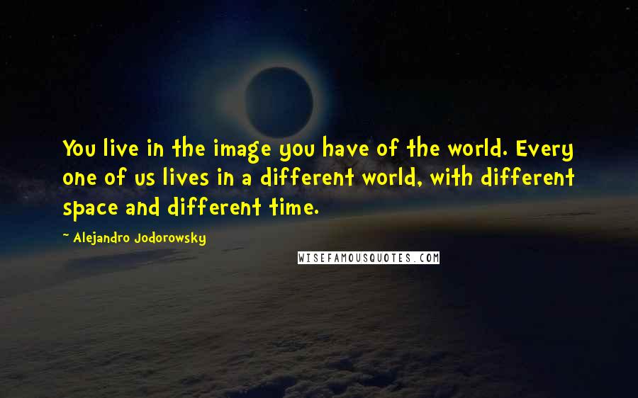 Alejandro Jodorowsky Quotes: You live in the image you have of the world. Every one of us lives in a different world, with different space and different time.