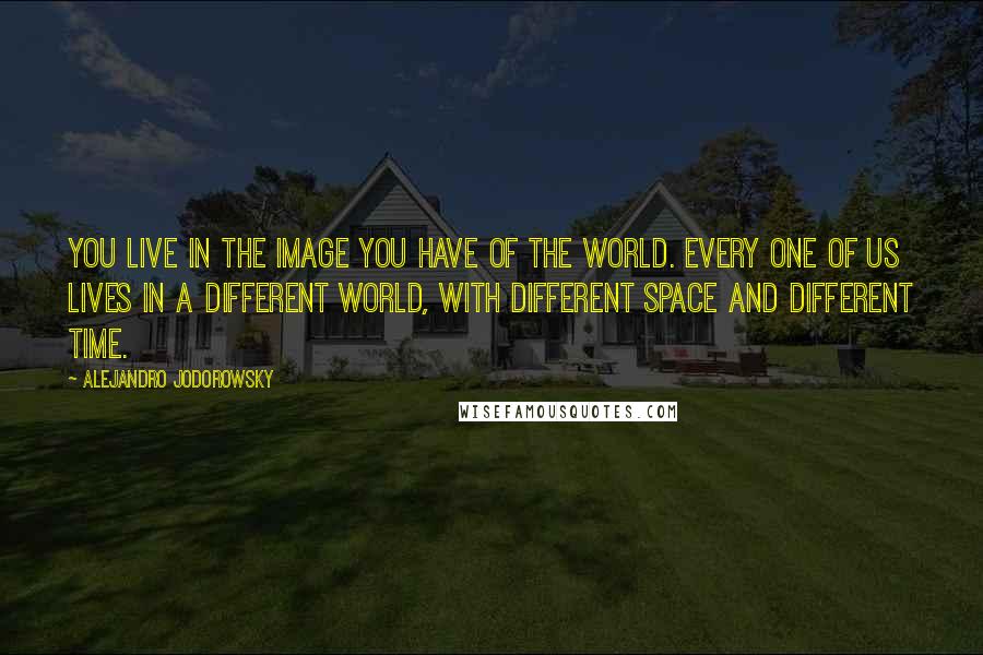 Alejandro Jodorowsky Quotes: You live in the image you have of the world. Every one of us lives in a different world, with different space and different time.