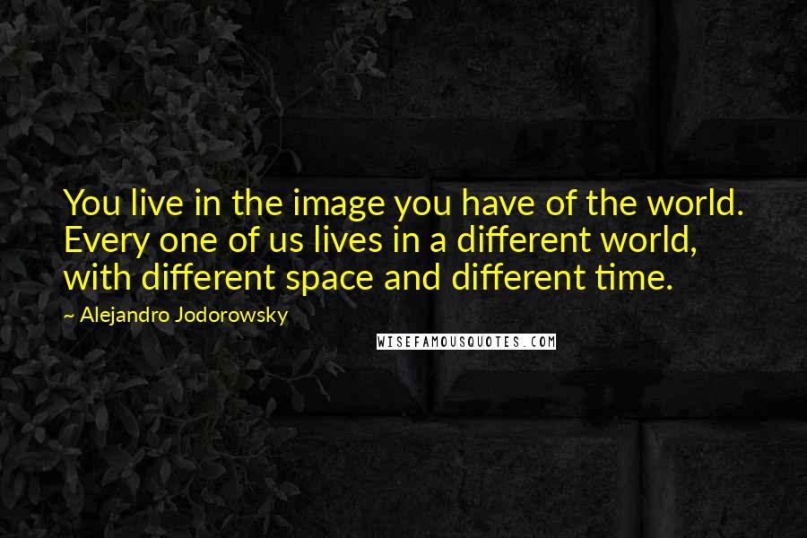 Alejandro Jodorowsky Quotes: You live in the image you have of the world. Every one of us lives in a different world, with different space and different time.