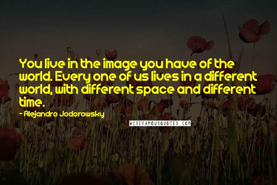 Alejandro Jodorowsky Quotes: You live in the image you have of the world. Every one of us lives in a different world, with different space and different time.