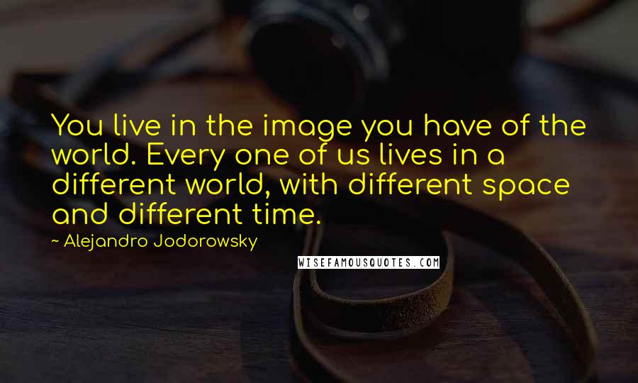 Alejandro Jodorowsky Quotes: You live in the image you have of the world. Every one of us lives in a different world, with different space and different time.