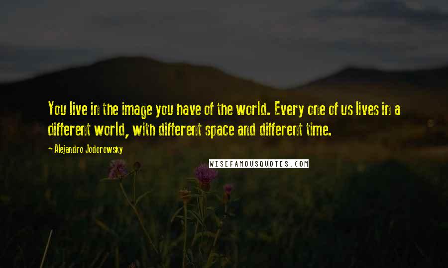 Alejandro Jodorowsky Quotes: You live in the image you have of the world. Every one of us lives in a different world, with different space and different time.