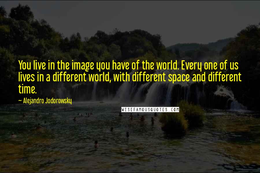 Alejandro Jodorowsky Quotes: You live in the image you have of the world. Every one of us lives in a different world, with different space and different time.
