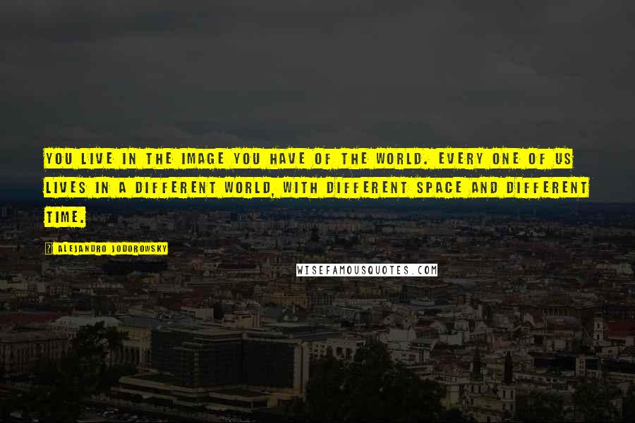Alejandro Jodorowsky Quotes: You live in the image you have of the world. Every one of us lives in a different world, with different space and different time.