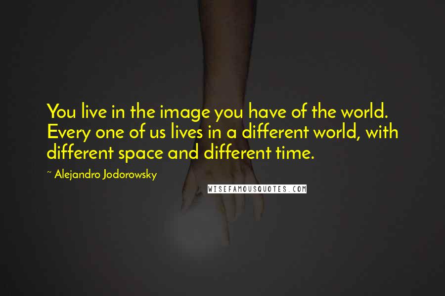 Alejandro Jodorowsky Quotes: You live in the image you have of the world. Every one of us lives in a different world, with different space and different time.