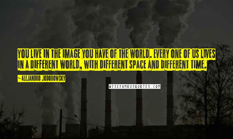 Alejandro Jodorowsky Quotes: You live in the image you have of the world. Every one of us lives in a different world, with different space and different time.