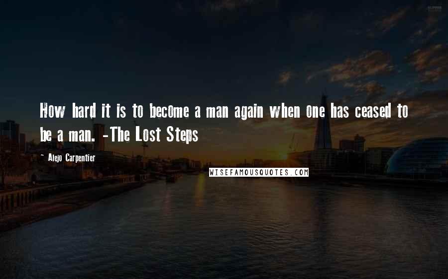 Alejo Carpentier Quotes: How hard it is to become a man again when one has ceased to be a man. -The Lost Steps