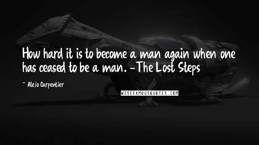 Alejo Carpentier Quotes: How hard it is to become a man again when one has ceased to be a man. -The Lost Steps