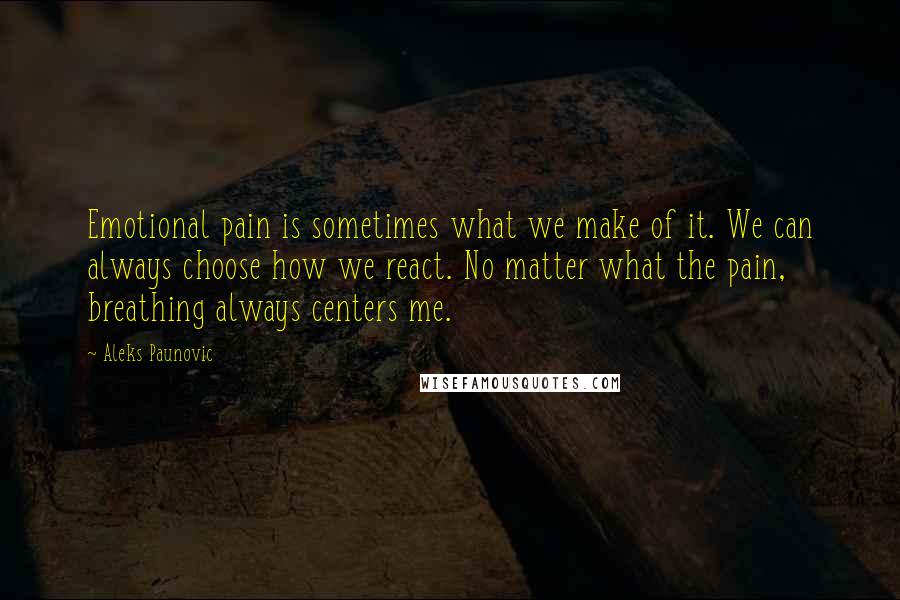 Aleks Paunovic Quotes: Emotional pain is sometimes what we make of it. We can always choose how we react. No matter what the pain, breathing always centers me.