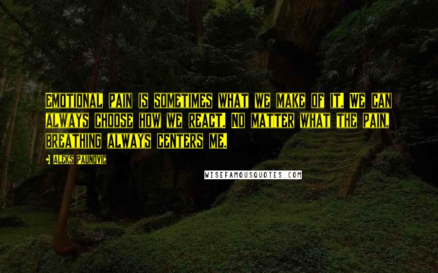 Aleks Paunovic Quotes: Emotional pain is sometimes what we make of it. We can always choose how we react. No matter what the pain, breathing always centers me.