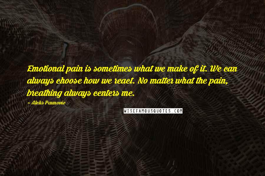 Aleks Paunovic Quotes: Emotional pain is sometimes what we make of it. We can always choose how we react. No matter what the pain, breathing always centers me.